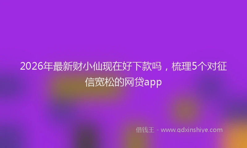 2026年最新财小仙现在好下款吗，梳理5个对征信宽松的网贷app