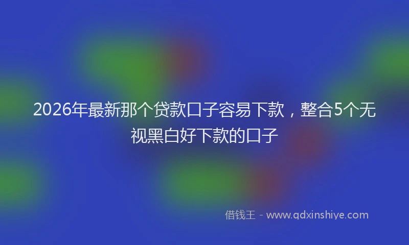 2026年最新那个贷款口子容易下款，整合5个无视黑白好下款的口子