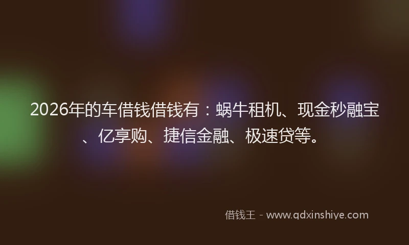 2026年的车借钱借钱有：蜗牛租机、现金秒融宝、亿享购、捷信金融、极速贷等。