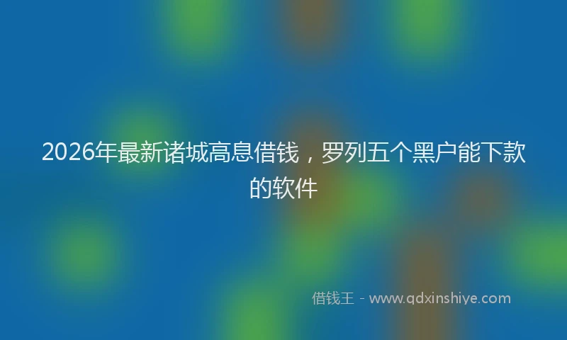 2026年最新诸城高息借钱，罗列五个黑户能下款的软件