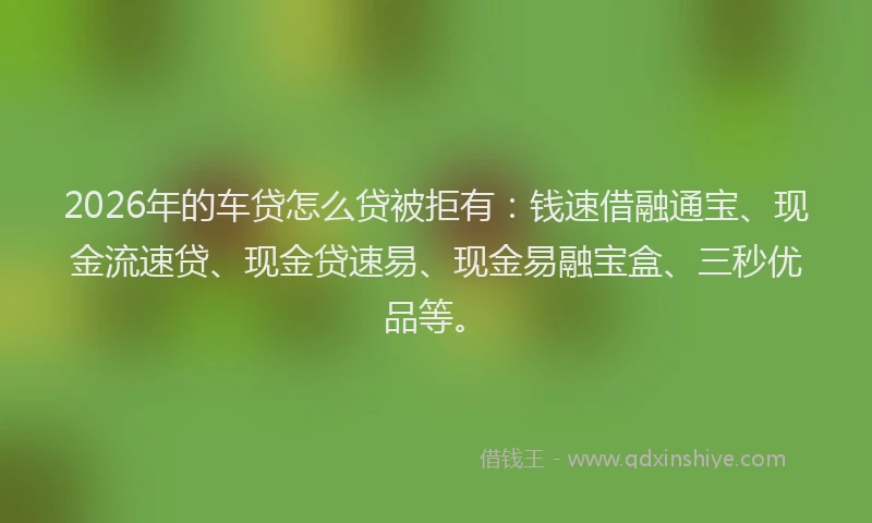 2026年的车贷怎么贷被拒有：钱速借融通宝、现金流速贷、现金贷速易、现金易融宝盒、三秒优品等。