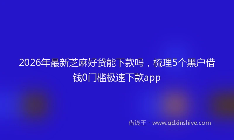 2026年最新芝麻好贷能下款吗，梳理5个黑户借钱0门槛极速下款app