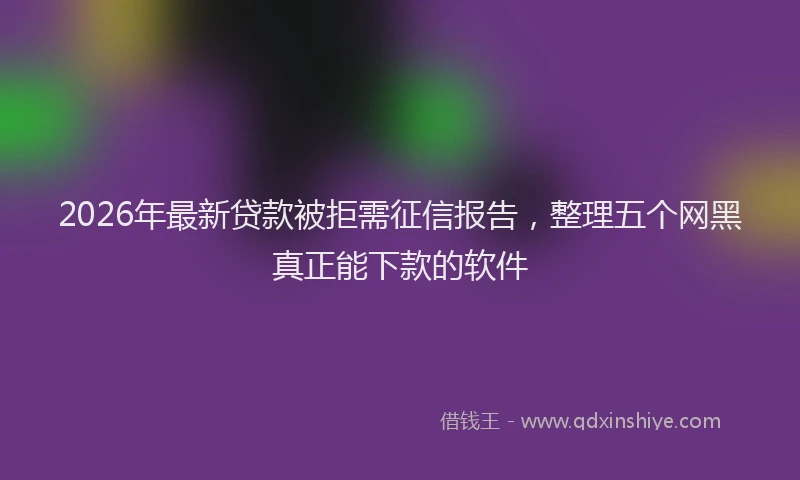 2026年最新贷款被拒需征信报告，整理五个网黑真正能下款的软件