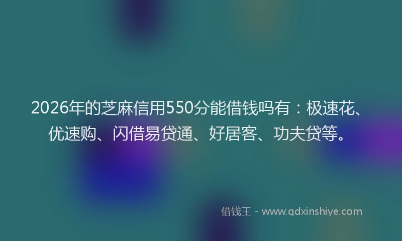 2026年的芝麻信用550分能借钱吗有：极速花、优速购、闪借易贷通、好居客、功夫贷等。