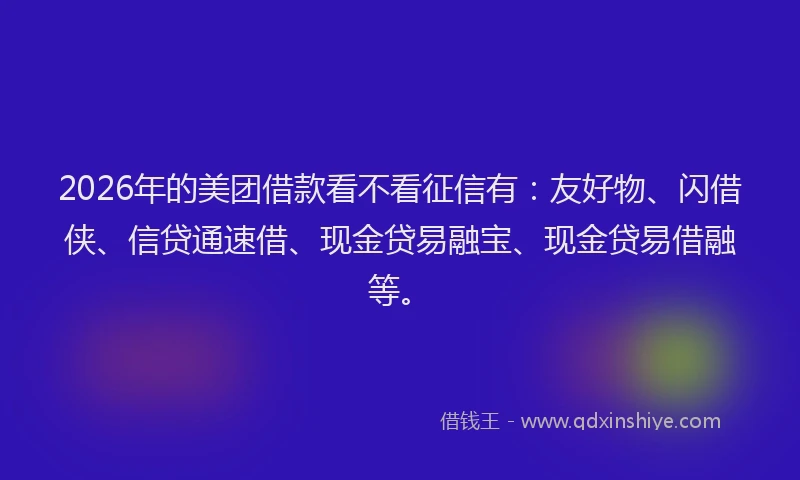 2026年的美团借款看不看征信有：友好物、闪借侠、信贷通速借、现金贷易融宝、现金贷易借融等。