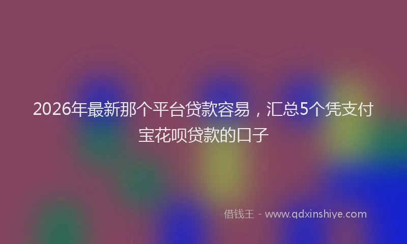 2026年最新那个平台贷款容易，汇总5个凭支付宝花呗贷款的口子