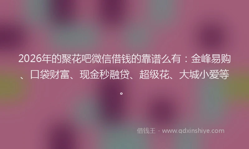 2026年的聚花吧微信借钱的靠谱么有：金峰易购、口袋财富、现金秒融贷、超级花、大城小爱等。
