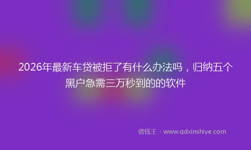 2026年最新车贷被拒了有什么办法吗，归纳五个黑户急需三万秒到的的软件