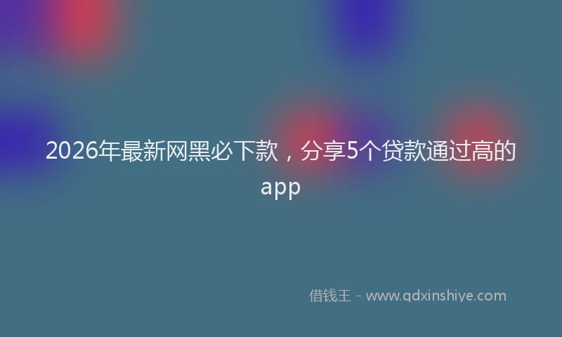 2026年最新网黑必下款，分享5个贷款通过高的app