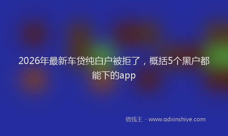 2026年最新车贷纯白户被拒了，概括5个黑户都能下的app