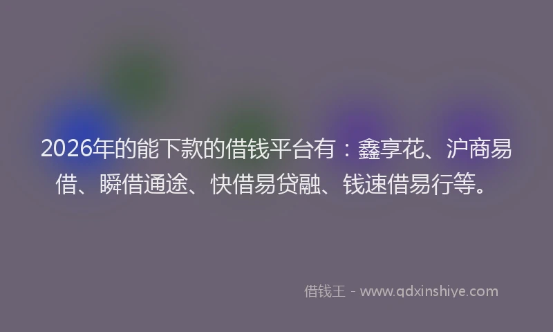 2026年的能下款的借钱平台有：鑫享花、沪商易借、瞬借通途、快借易贷融、钱速借易行等。