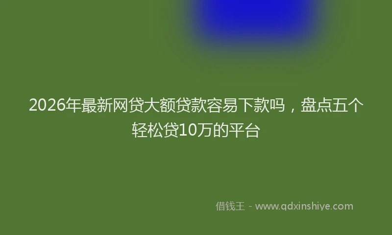 2026年最新网贷大额贷款容易下款吗，盘点五个轻松贷10万的平台