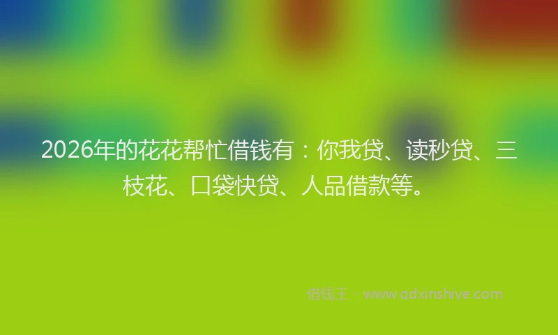 2026年的花花帮忙借钱有：你我贷、读秒贷、三枝花、口袋快贷、人品借款等。