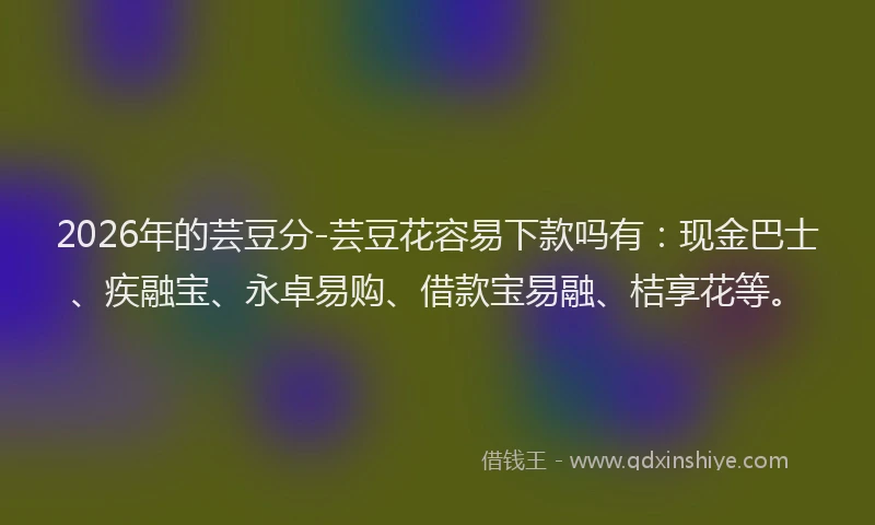 2026年的芸豆分-芸豆花容易下款吗有：现金巴士、疾融宝、永卓易购、借款宝易融、桔享花等。