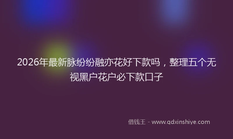 2026年最新脉纷纷融亦花好下款吗，整理五个无视黑户花户必下款口子