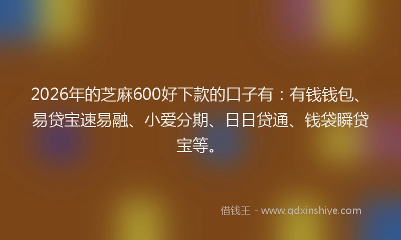 2026年的芝麻600好下款的口子有：有钱钱包、易贷宝速易融、小爱分期、日日贷通、钱袋瞬贷宝等。