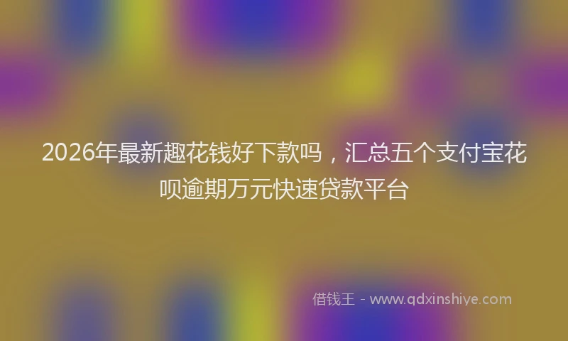 2026年最新趣花钱好下款吗，汇总五个支付宝花呗逾期万元快速贷款平台