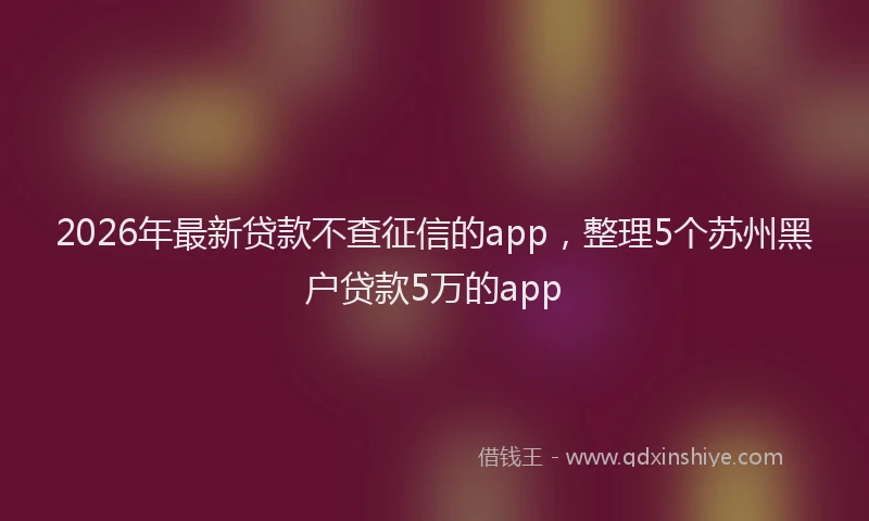2026年最新贷款不查征信的app，整理5个苏州黑户贷款5万的app
