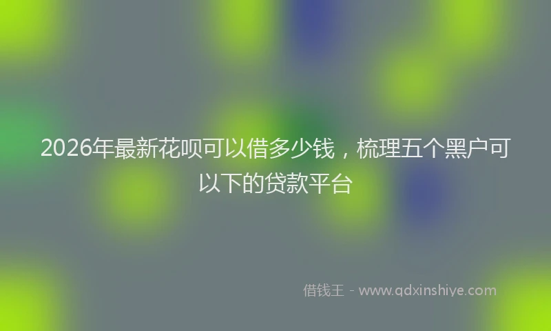 2026年最新花呗可以借多少钱，梳理五个黑户可以下的贷款平台