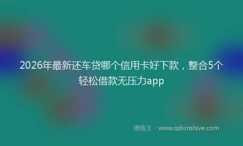 2026年最新还车贷哪个信用卡好下款，整合5个轻松借款无压力app