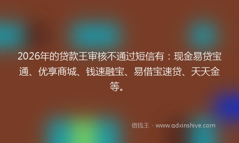 2026年的贷款王审核不通过短信有：现金易贷宝通、优享商城、钱速融宝、易借宝速贷、天天金等。