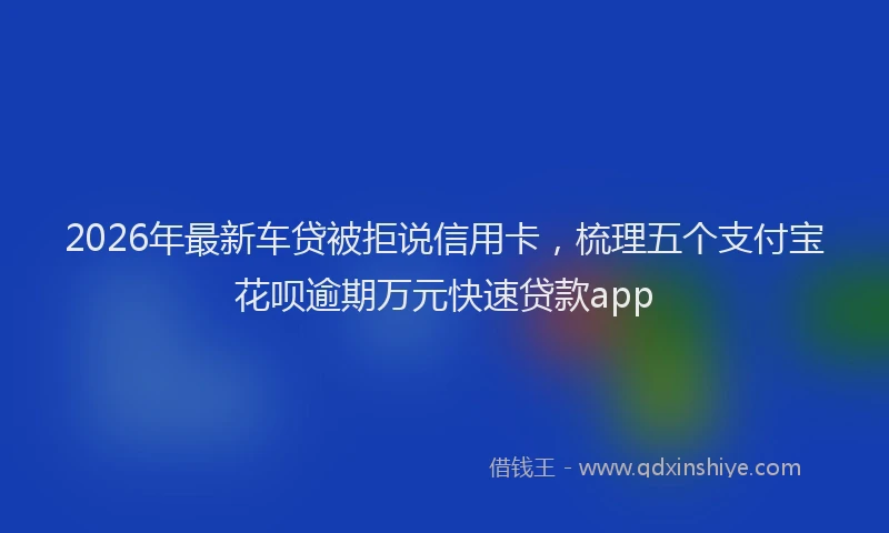 2026年最新车贷被拒说信用卡，梳理五个支付宝花呗逾期万元快速贷款app
