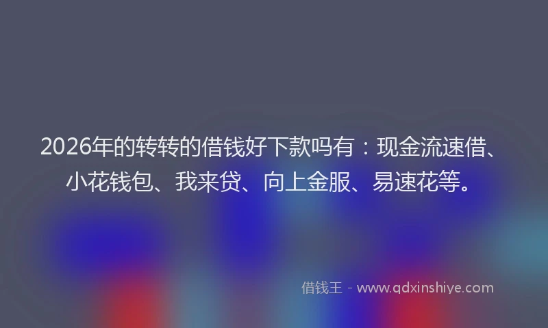 2026年的转转的借钱好下款吗有：现金流速借、小花钱包、我来贷、向上金服、易速花等。