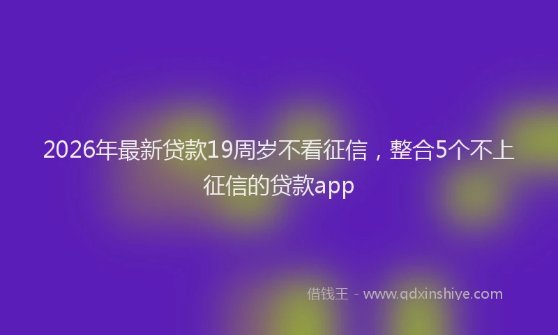 2026年最新贷款19周岁不看征信，整合5个不上征信的贷款app