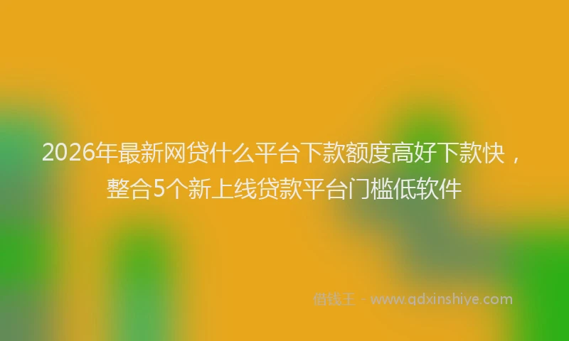 2026年最新网贷什么平台下款额度高好下款快，整合5个新上线贷款平台门槛低软件