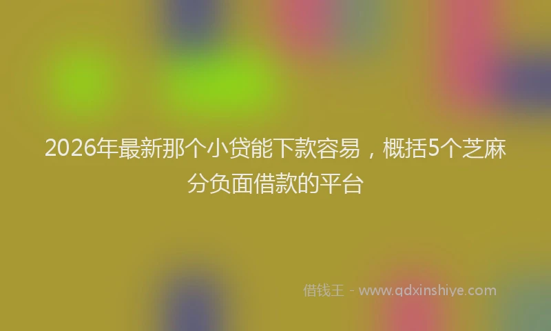 2026年最新那个小贷能下款容易，概括5个芝麻分负面借款的平台