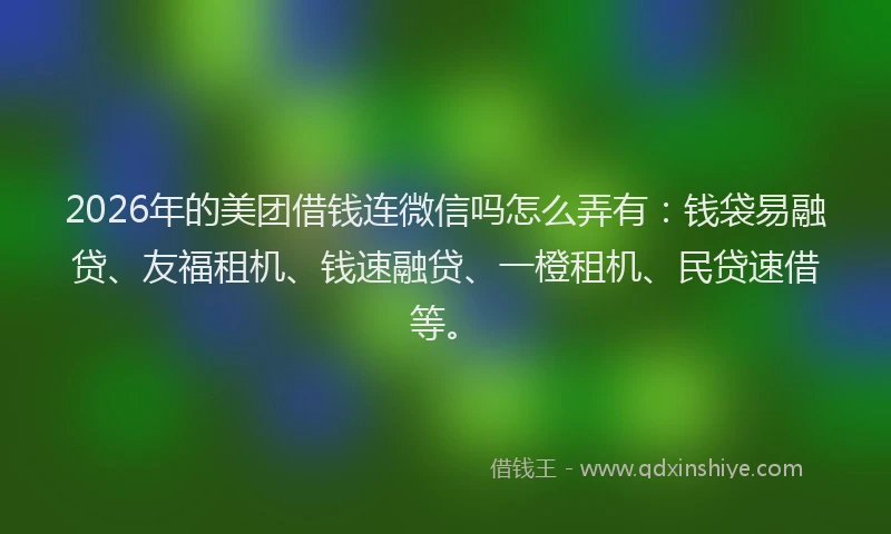 2026年的美团借钱连微信吗怎么弄有：钱袋易融贷、友福租机、钱速融贷、一橙租机、民贷速借等。