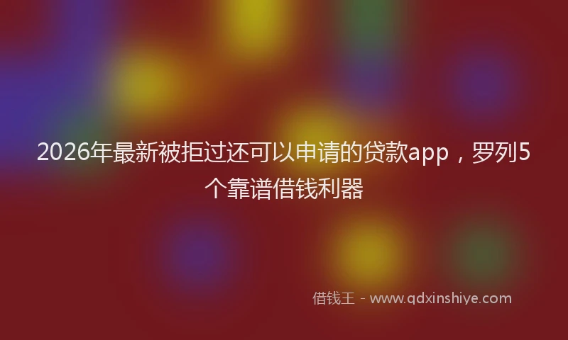 2026年最新被拒过还可以申请的贷款app，罗列5个靠谱借钱利器