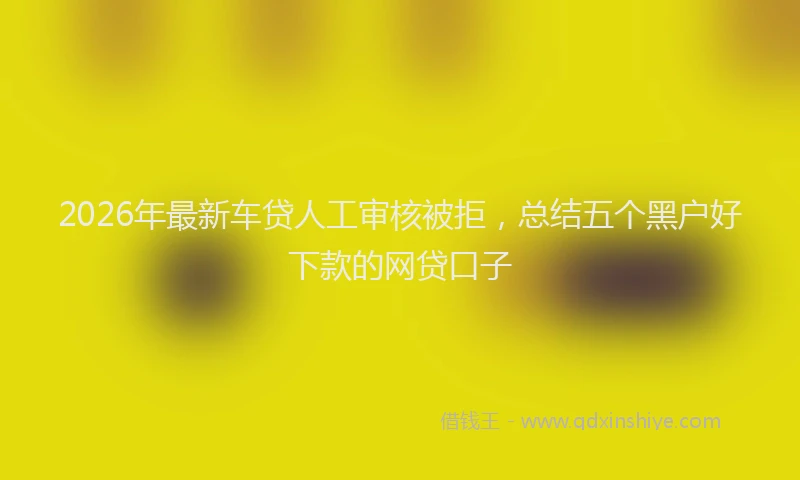 2026年最新车贷人工审核被拒，总结五个黑户好下款的网贷口子