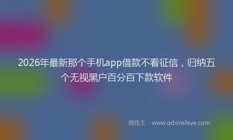 2026年最新那个手机app借款不看征信，归纳五个无视黑户百分百下款软件
