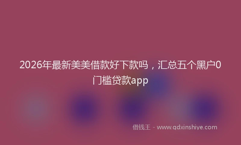 2026年最新美美借款好下款吗，汇总五个黑户0门槛贷款app