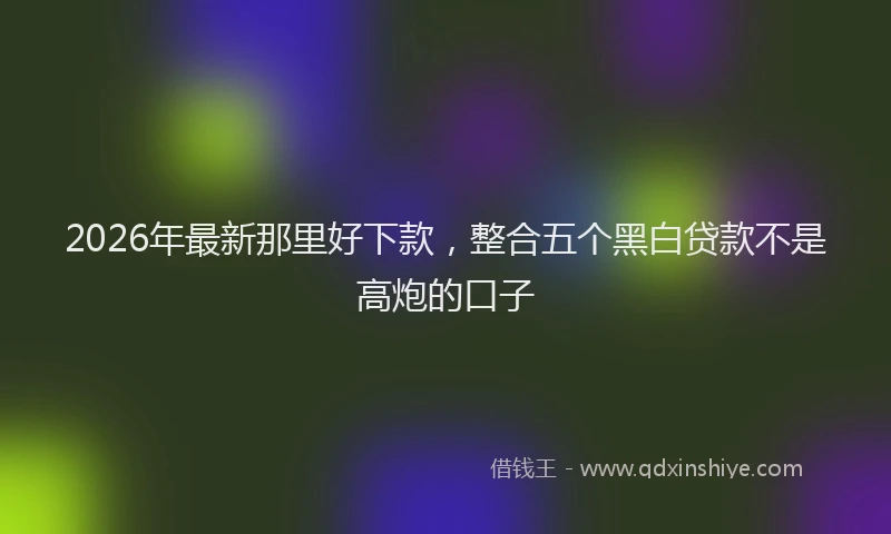 2026年最新那里好下款，整合五个黑白贷款不是高炮的口子