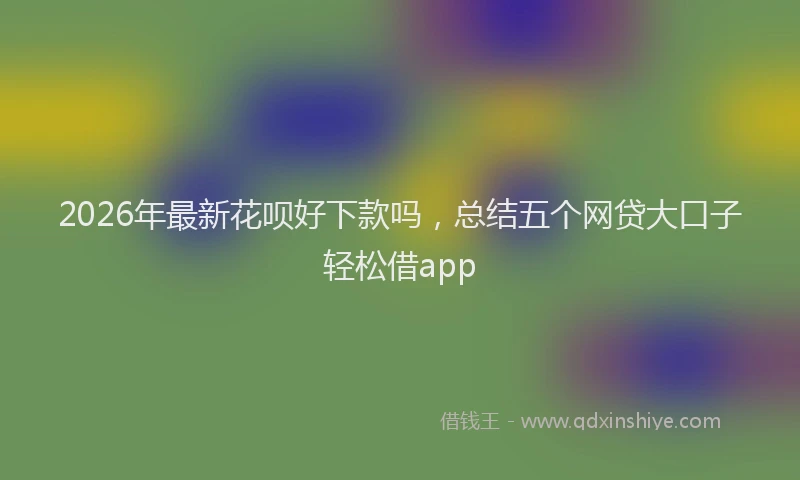 2026年最新花呗好下款吗，总结五个网贷大口子轻松借app