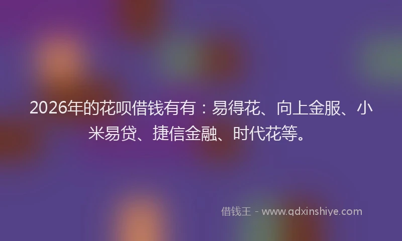 2026年的花呗借钱有有：易得花、向上金服、小米易贷、捷信金融、时代花等。