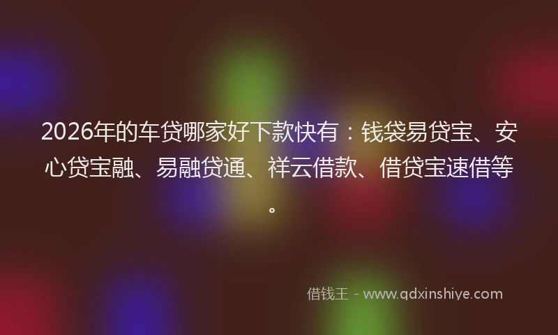 2026年的车贷哪家好下款快有：钱袋易贷宝、安心贷宝融、易融贷通、祥云借款、借贷宝速借等。