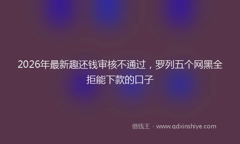 2026年最新趣还钱审核不通过，罗列五个网黑全拒能下款的口子