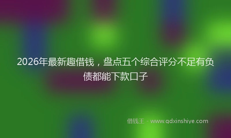 2026年最新趣借钱，盘点五个综合评分不足有负债都能下款口子