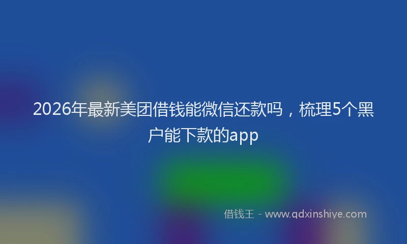 2026年最新美团借钱能微信还款吗，梳理5个黑户能下款的app