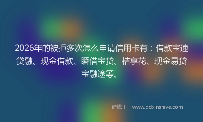 2026年的被拒多次怎么申请信用卡有：借款宝速贷融、现金借款、瞬借宝贷、桔享花、现金易贷宝融途等。