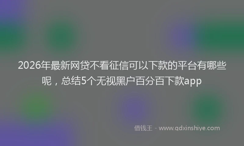2026年最新网贷不看征信可以下款的平台有哪些呢，总结5个无视黑户百分百下款app