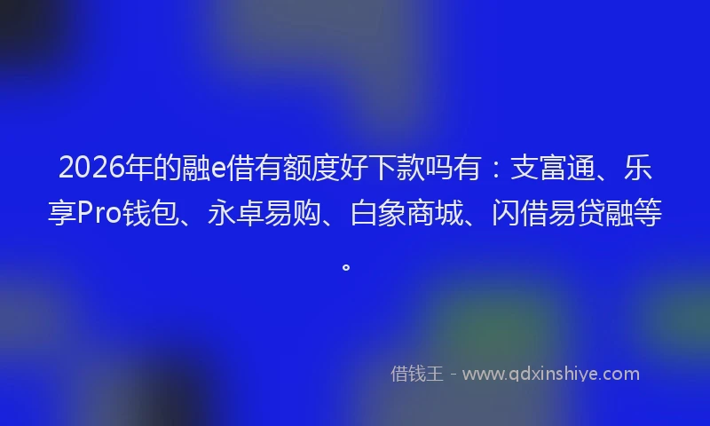 2026年的融e借有额度好下款吗有：支富通、乐享Pro钱包、永卓易购、白象商城、闪借易贷融等。