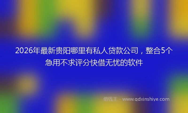 2026年最新贵阳哪里有私人贷款公司，整合5个急用不求评分快借无忧的软件