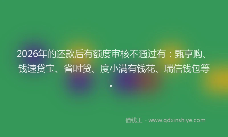 2026年的还款后有额度审核不通过有：甄享购、钱速贷宝、省时贷、度小满有钱花、瑞信钱包等。