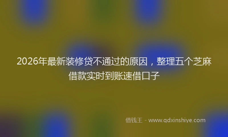 2026年最新装修贷不通过的原因，整理五个芝麻借款实时到账速借口子