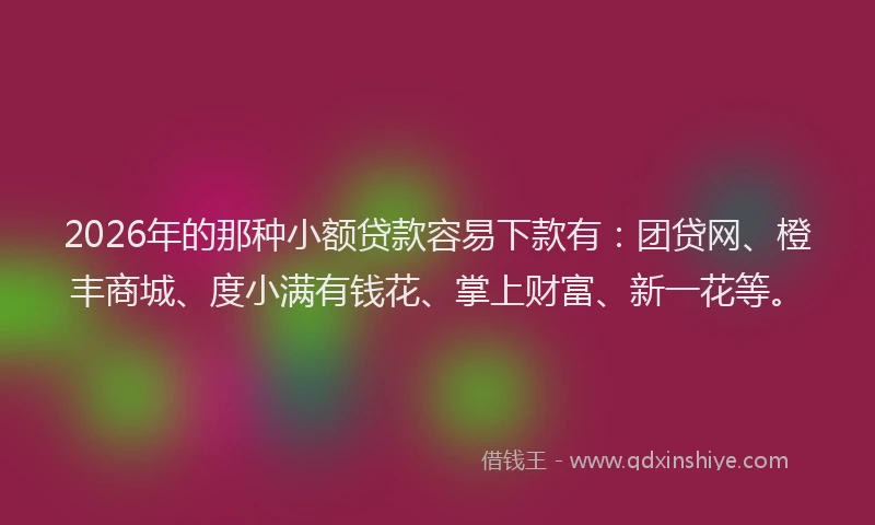 2026年的那种小额贷款容易下款有：团贷网、橙丰商城、度小满有钱花、掌上财富、新一花等。