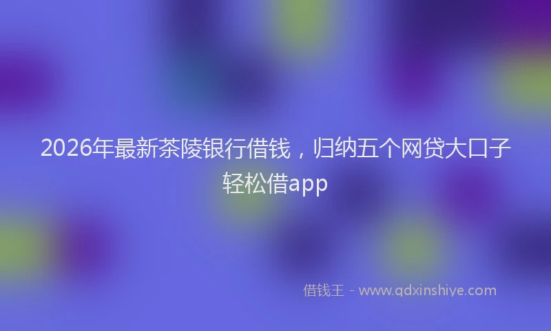 2026年最新茶陵银行借钱，归纳五个网贷大口子轻松借app